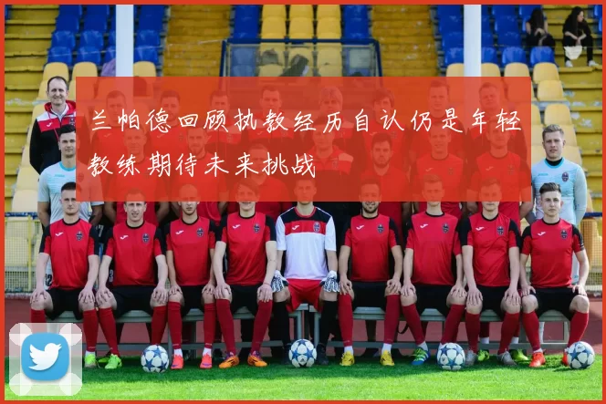 兰帕德回顾执教经历自认仍是年轻教练期待未来挑战