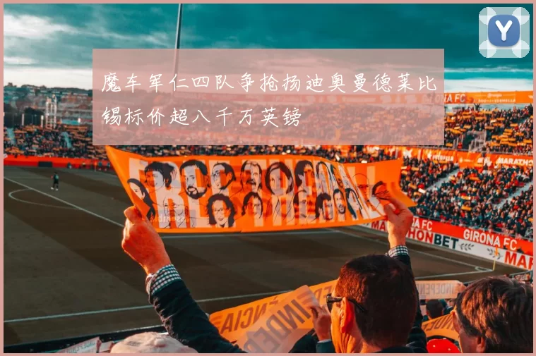 魔车军仁四队争抢扬迪奥曼德莱比锡标价超八千万英镑