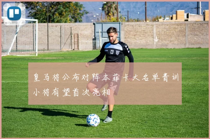 皇马将公布对阵本菲卡大名单青训小将有望首次亮相