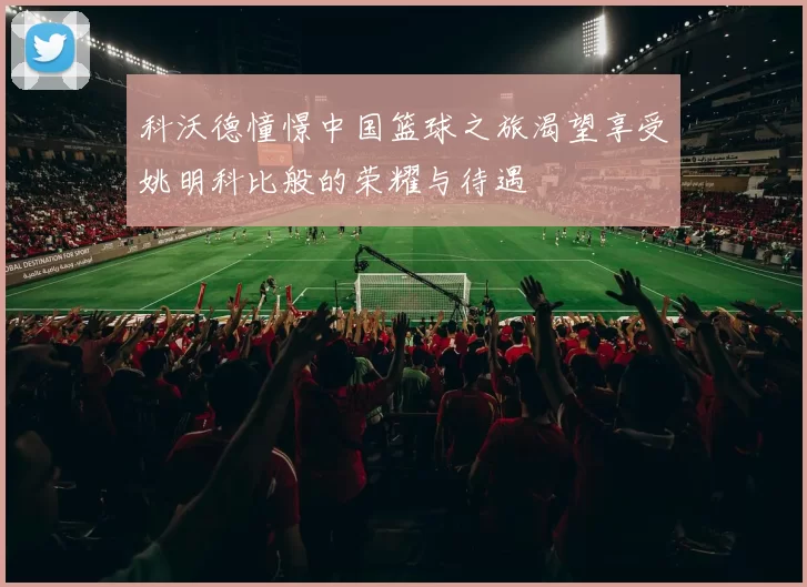 科沃德憧憬中国篮球之旅渴望享受姚明科比般的荣耀与待遇