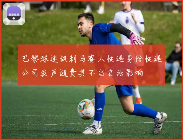 巴黎球迷讽刺马赛人快递身份快递公司发声谴责其不当言论影响