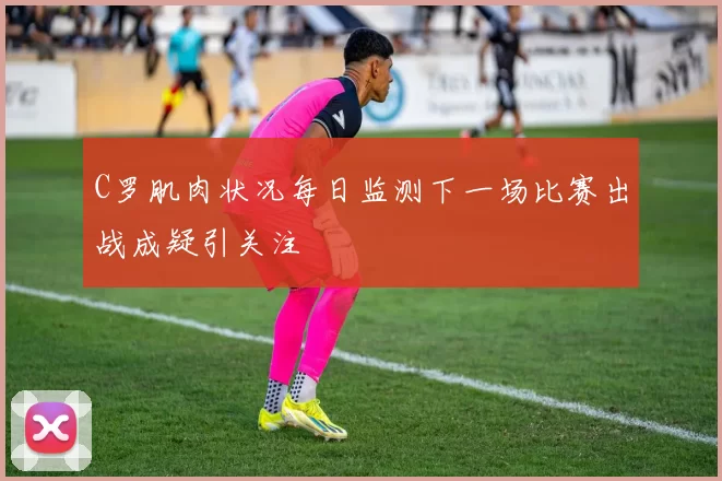 C罗肌肉状况每日监测下一场比赛出战成疑引关注
