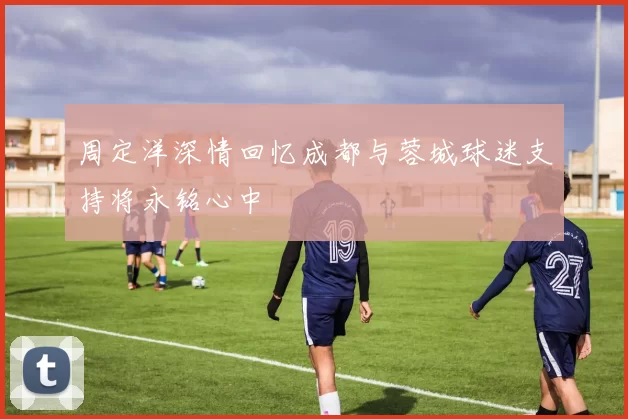 周定洋深情回忆成都与蓉城球迷支持将永铭心中