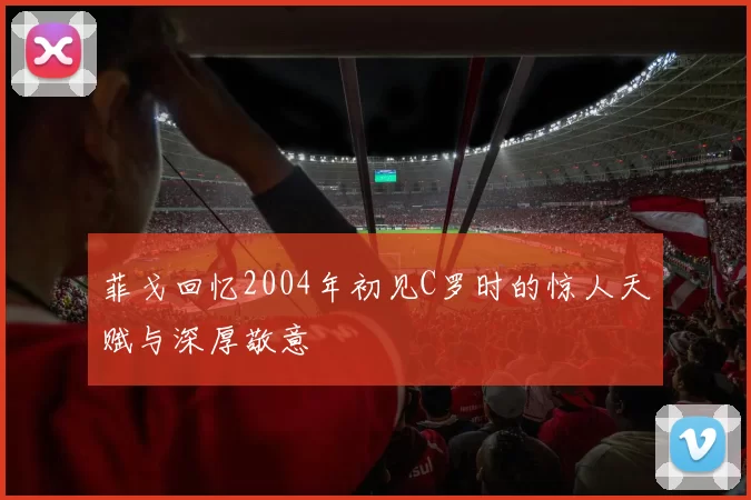 菲戈回忆2004年初见C罗时的惊人天赋与深厚敬意