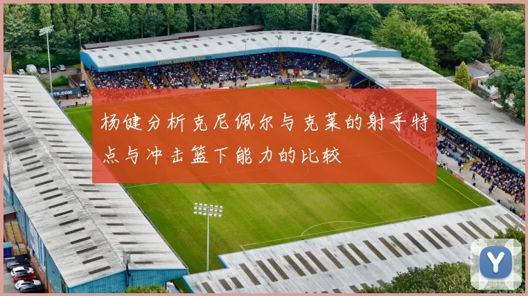 杨健分析克尼佩尔与克莱的射手特点与冲击篮下能力的比较