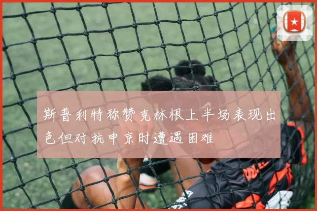 斯普利特称赞克林根上半场表现出色但对抗申京时遭遇困难