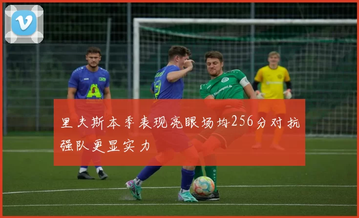 里夫斯本季表现亮眼场均256分对抗强队更显实力