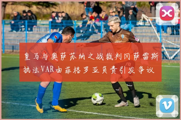 皇马与奥萨苏纳之战裁判冈萨雷斯执法VAR由菲格罗亚负责引发争议