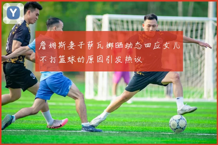 詹姆斯妻子萨瓦娜晒动态回应女儿不打篮球的原因引发热议