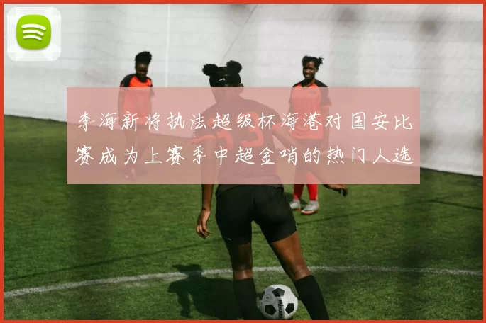 李海新将执法超级杯海港对国安比赛成为上赛季中超金哨的热门人选