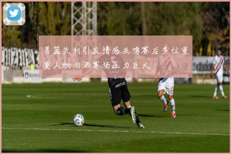 男篮失利引发情感共鸣赛后多位重要人物泪洒赛场压力巨大