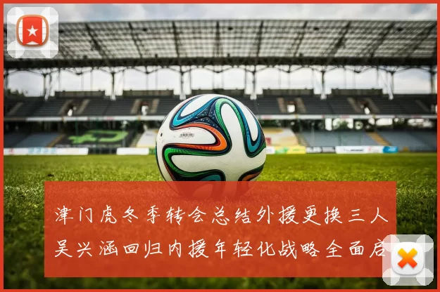津门虎冬季转会总结外援更换三人吴兴涵回归内援年轻化战略全面启动